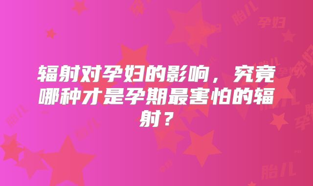 辐射对孕妇的影响，究竟哪种才是孕期最害怕的辐射？