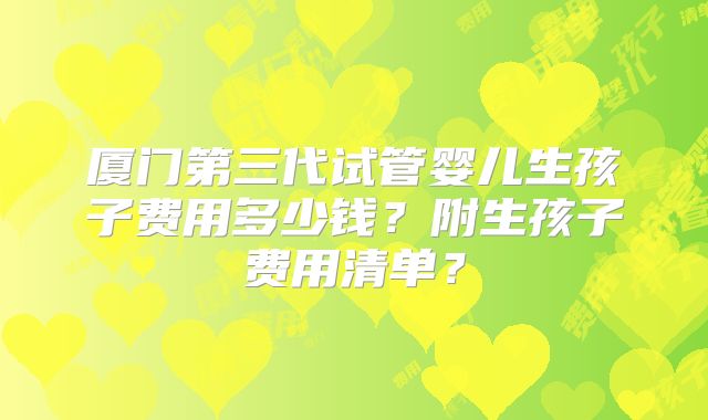 厦门第三代试管婴儿生孩子费用多少钱？附生孩子费用清单？