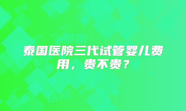 泰国医院三代试管婴儿费用，贵不贵？
