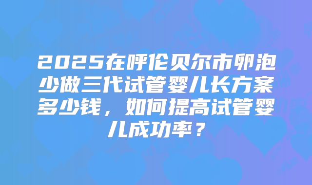 2025在呼伦贝尔市卵泡少做三代试管婴儿长方案多少钱,如何提高试管婴儿成功率?