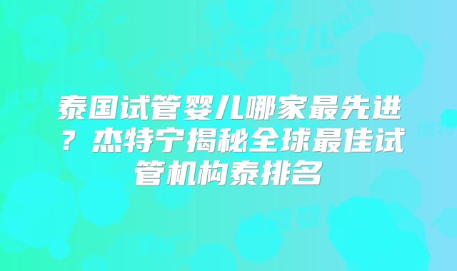 泰国试管婴儿哪家最先进？杰特宁揭秘全球最佳试管机构泰排名