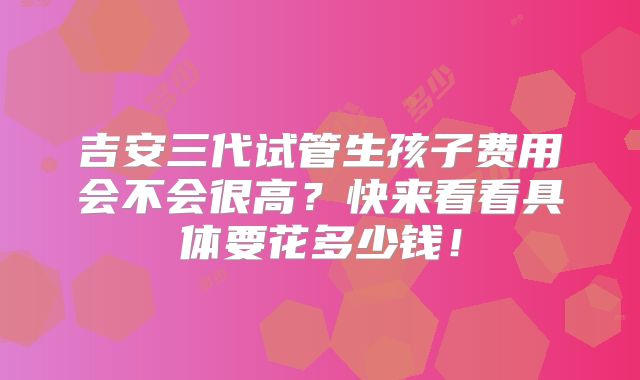 吉安三代试管生孩子费用会不会很高？快来看看具体要花多少钱！
