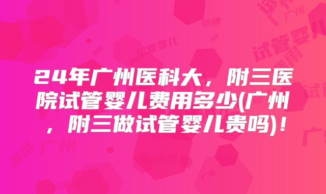 24年广州医科大，附三医院试管婴儿费用多少(广州，附三做试管婴儿贵吗)！