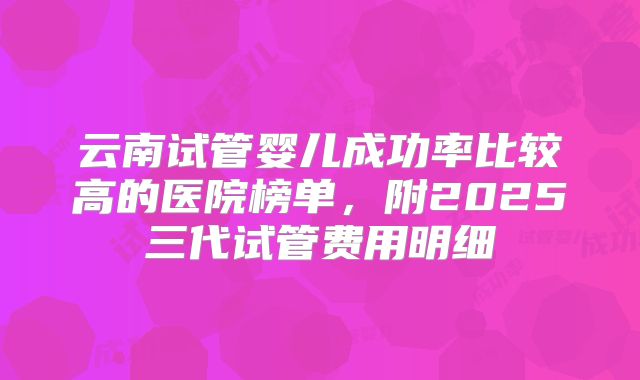 云南试管婴儿成功率比较高的医院榜单，附2025三代试管费用明细