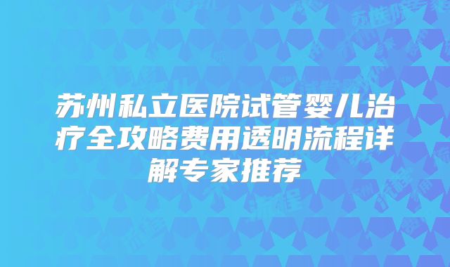 苏州私立医院试管婴儿治疗全攻略费用透明流程详解专家推荐