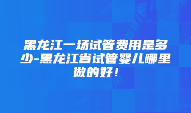 黑龙江一场试管费用是多少-黑龙江省试管婴儿哪里做的好！