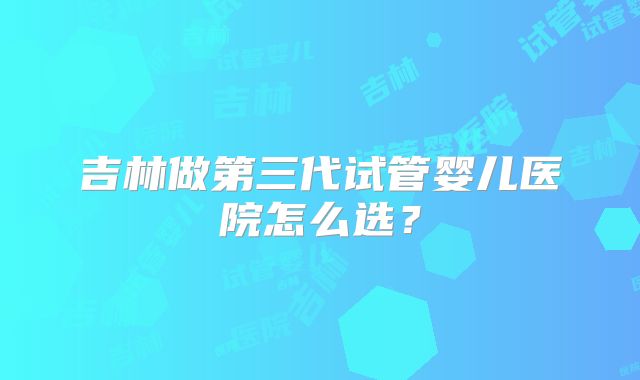 吉林做第三代试管婴儿医院怎么选?