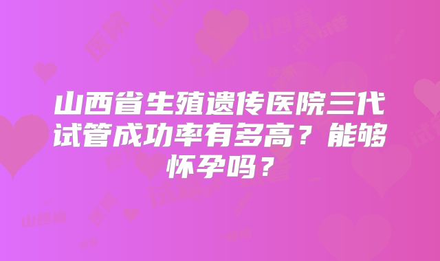 山西省生殖遗传医院三代试管成功率有多高？能够怀孕吗？
