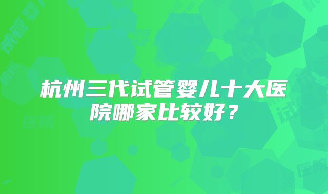 杭州三代试管婴儿十大医院哪家比较好？