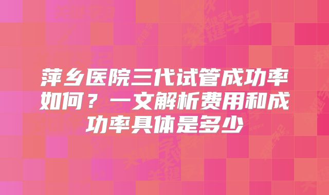 萍乡医院三代试管成功率如何？一文解析费用和成功率具体是多少