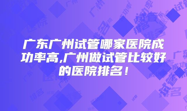 广东广州试管哪家医院成功率高,广州做试管比较好的医院排名！