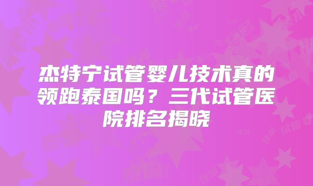 杰特宁试管婴儿技术真的领跑泰国吗？三代试管医院排名揭晓