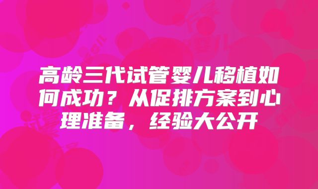 高龄三代试管婴儿移植如何成功？从促排方案到心理准备，经验大公开