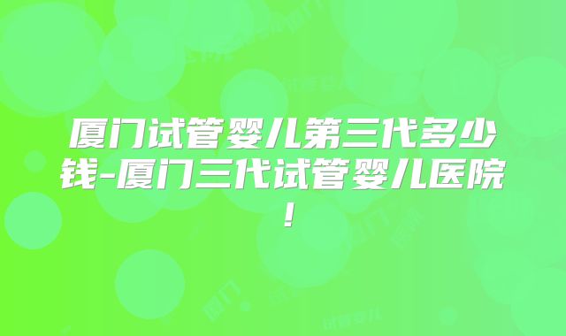 厦门试管婴儿第三代多少钱-厦门三代试管婴儿医院！