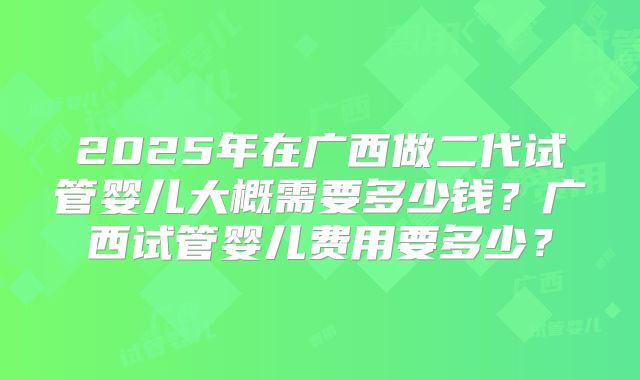 2025年在广西做二代试管婴儿大概需要多少钱?广西试管婴儿费用要多少?