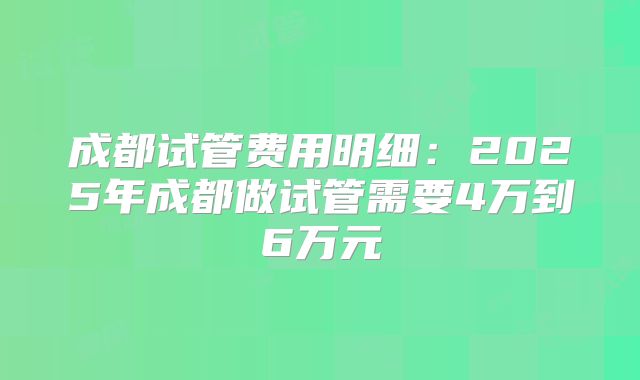 成都试管费用明细：2025年成都做试管需要4万到6万元