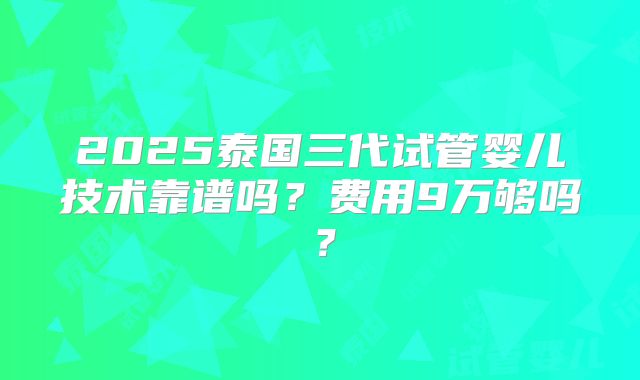 2025泰国三代试管婴儿技术靠谱吗?费用9万够吗?