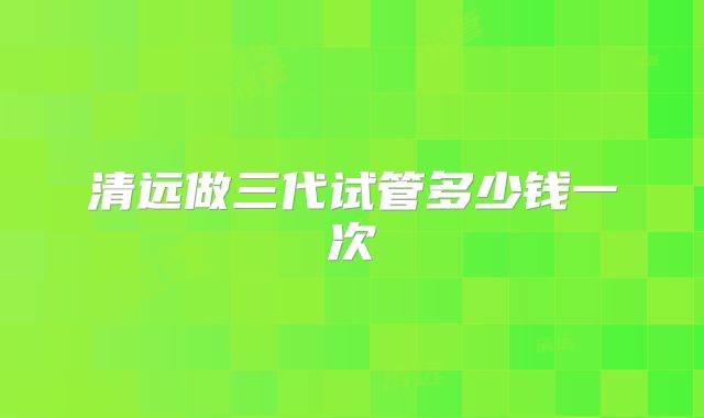 清远做三代试管多少钱一次