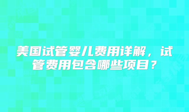 美国试管婴儿费用详解，试管费用包含哪些项目？