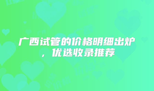 广西试管的价格明细出炉，优选收录推荐