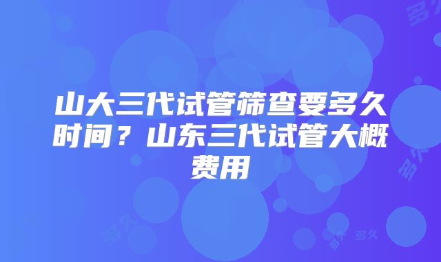 山大三代试管筛查要多久时间？山东三代试管大概费用