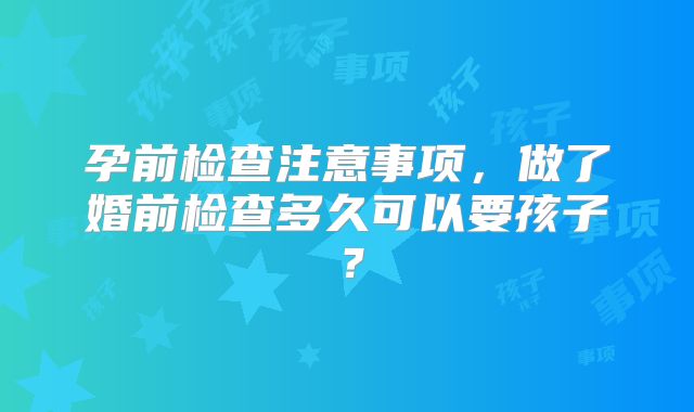 孕前检查注意事项,做了婚前检查多久可以要孩子?