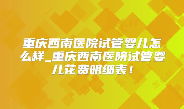 重庆西南医院试管婴儿怎么样_重庆西南医院试管婴儿花费明细表!