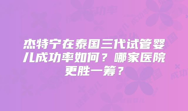 杰特宁在泰国三代试管婴儿成功率如何？哪家医院更胜一筹？