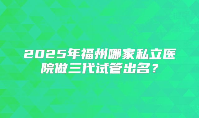 2025年福州哪家私立医院做三代试管出名？