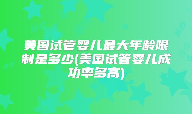 美国试管婴儿最大年龄限制是多少(美国试管婴儿成功率多高)