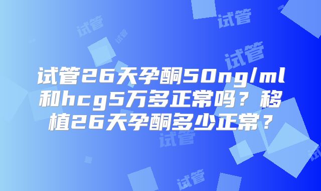 试管26天孕酮50ng/ml和hcg5万多正常吗？移植26天孕酮多少正常？