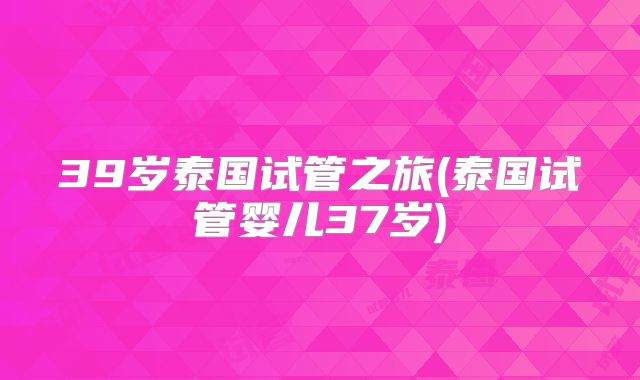 39岁泰国试管之旅(泰国试管婴儿37岁)