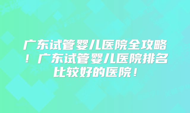 广东试管婴儿医院全攻略！广东试管婴儿医院排名比较好的医院！