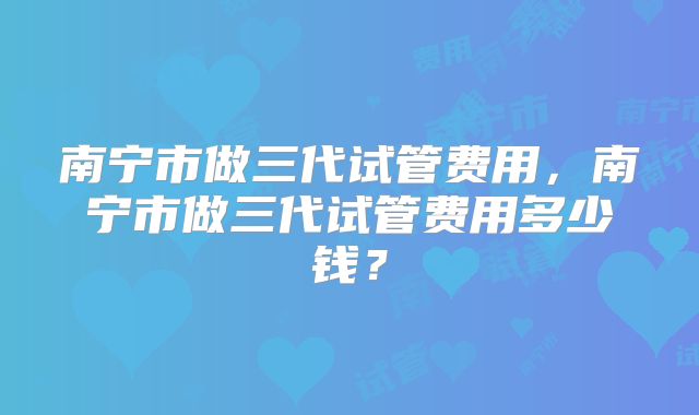 南宁市做三代试管费用，南宁市做三代试管费用多少钱？