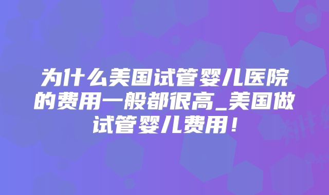 为什么美国试管婴儿医院的费用一般都很高_美国做试管婴儿费用！