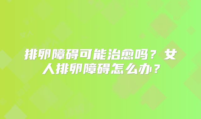 排卵障碍可能治愈吗？女人排卵障碍怎么办？