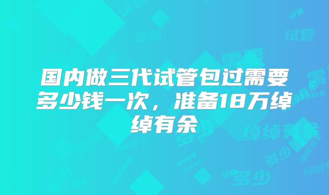 国内做三代试管包过需要多少钱一次，准备18万绰绰有余