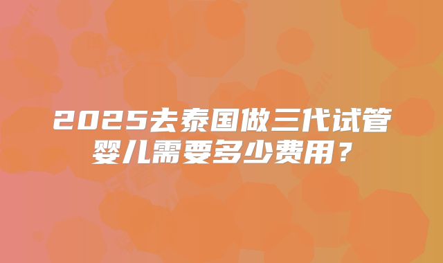 2025去泰国做三代试管婴儿需要多少费用？