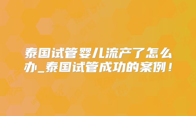 泰国试管婴儿流产了怎么办_泰国试管成功的案例！