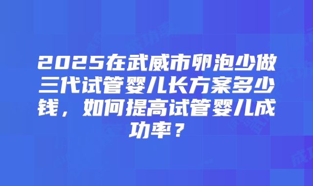 2025在武威市卵泡少做三代试管婴儿长方案多少钱，如何提高试管婴儿成功率？