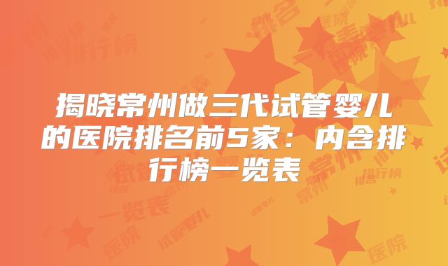 揭晓常州做三代试管婴儿的医院排名前5家：内含排行榜一览表