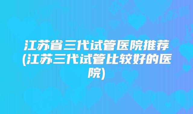 江苏省三代试管医院推荐(江苏三代试管比较好的医院)
