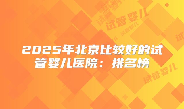 2025年北京比较好的试管婴儿医院：排名榜