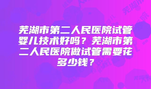 芜湖市第二人民医院试管婴儿技术好吗？芜湖市第二人民医院做试管需要花多少钱？