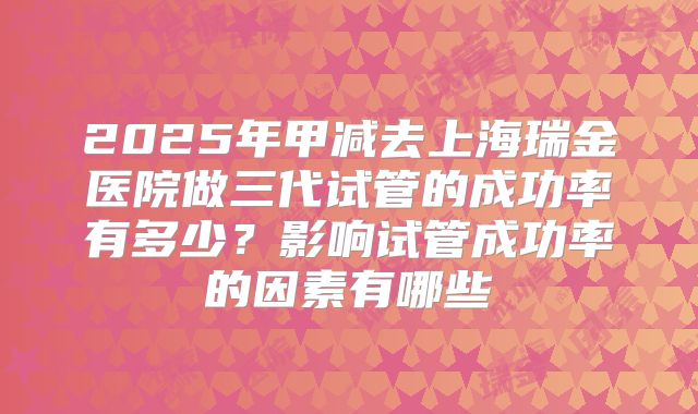 2025年甲减去上海瑞金医院做三代试管的成功率有多少?影响试管成功率的因素有哪些