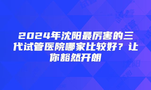 2024年沈阳最厉害的三代试管医院哪家比较好？让你豁然开朗