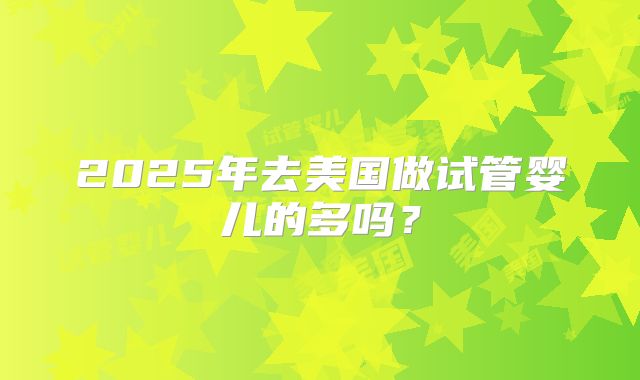 2025年去美国做试管婴儿的多吗？