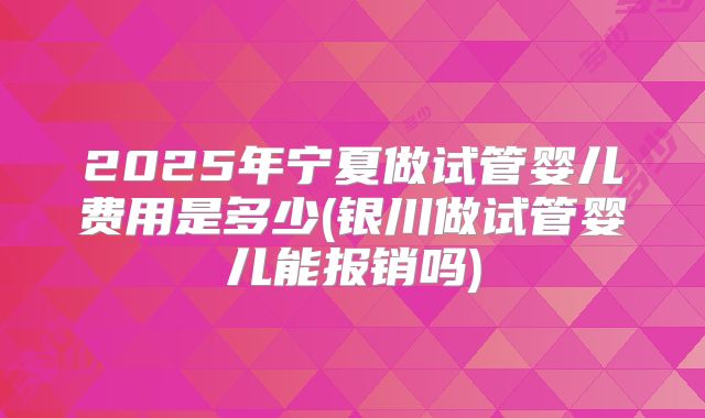 2025年宁夏做试管婴儿费用是多少(银川做试管婴儿能报销吗)