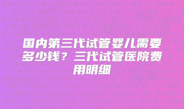国内第三代试管婴儿需要多少钱？三代试管医院费用明细