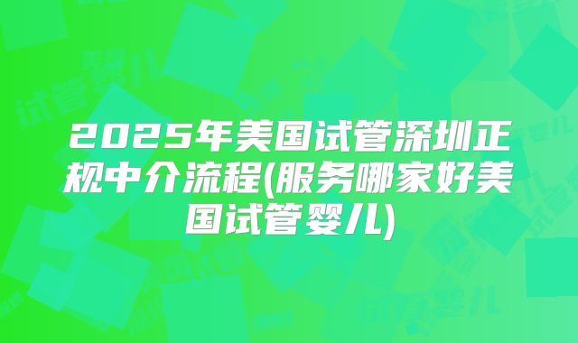 2025年美国试管深圳正规中介流程(服务哪家好美国试管婴儿)